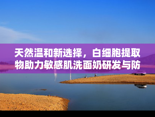 天然温和新选择，白细胞提取物助力敏感肌洗面奶研发与防晒卸除方案