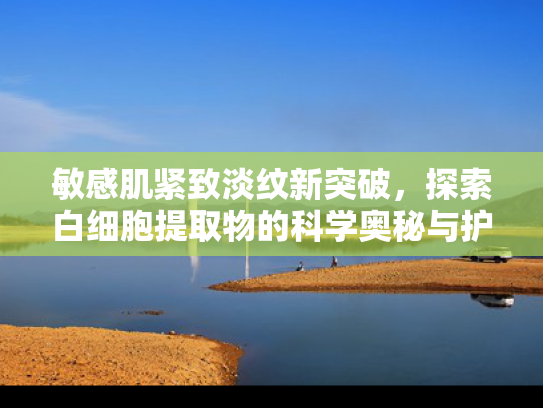 敏感肌紧致淡纹新突破，探索白细胞提取物的科学奥秘与护肤奇迹