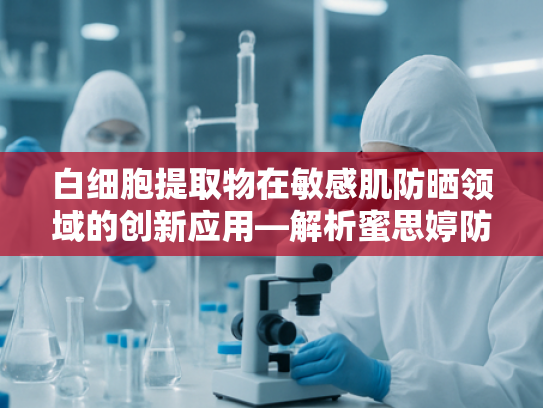白细胞提取物在敏感肌防晒领域的创新应用—解析蜜思婷防晒敏感肌版核心原料优势