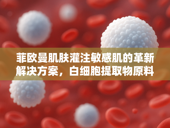 菲欧曼肌肤灌注敏感肌的革新解决方案，白细胞提取物原料的深度解析与批发指南