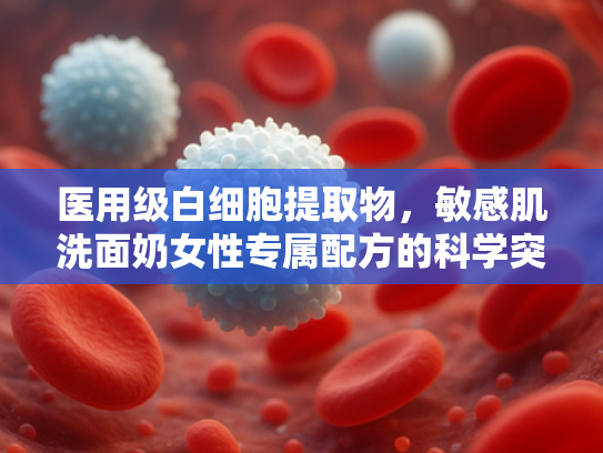 医用级白细胞提取物，敏感肌洗面奶女性专属配方的科学突破
