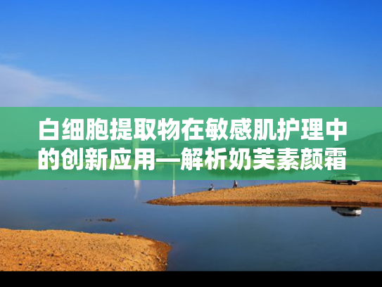 白细胞提取物在敏感肌护理中的创新应用—解析奶芙素颜霜核心原料的科技价值