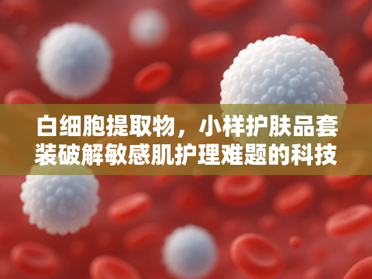 白细胞提取物，小样护肤品套装破解敏感肌护理难题的科技密码