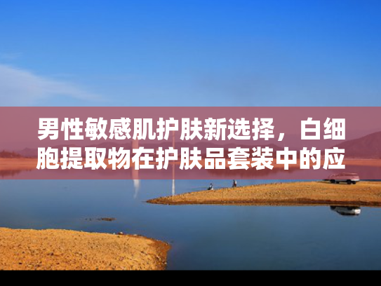 男性敏感肌护肤新选择，白细胞提取物在护肤品套装中的应用与优势