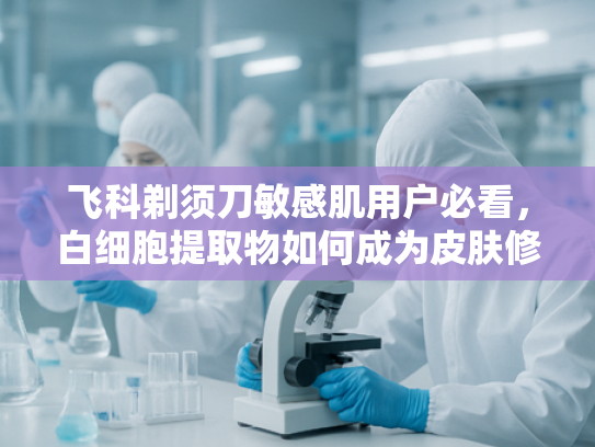 飞科剃须刀敏感肌用户必看，白细胞提取物如何成为皮肤修复新方案