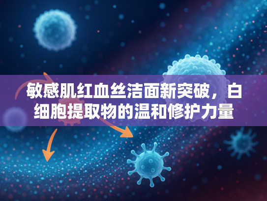 敏感肌红血丝洁面新突破，白细胞提取物的温和修护力量