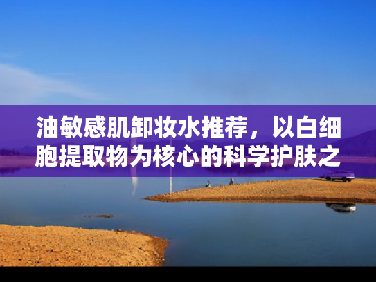 油敏感肌卸妆水推荐，以白细胞提取物为核心的科学护肤之选