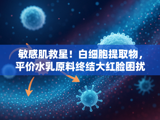 敏感肌救星！白细胞提取物，平价水乳原料终结大红脸困扰