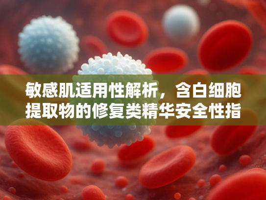 敏感肌适用性解析，含白细胞提取物的修复类精华安全性指南