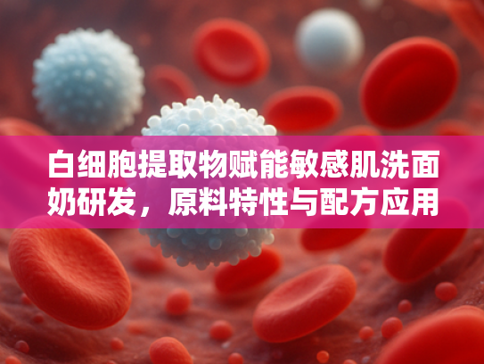 白细胞提取物赋能敏感肌洗面奶研发，原料特性与配方应用深度解析