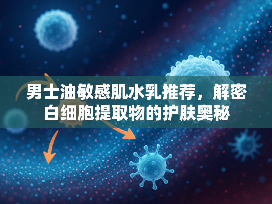 男士油敏感肌水乳推荐，解密白细胞提取物的护肤奥秘