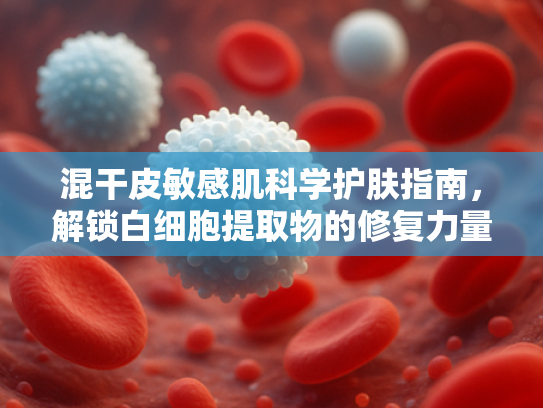 混干皮敏感肌科学护肤指南，解锁白细胞提取物的修复力量
