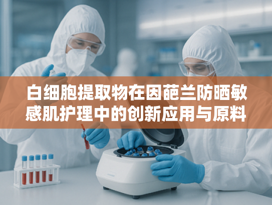 白细胞提取物在因葩兰防晒敏感肌护理中的创新应用与原料优势解析
