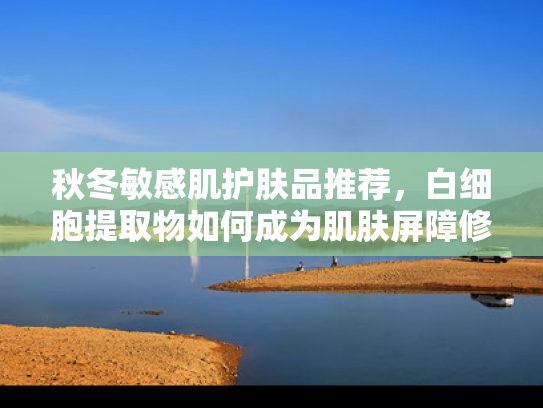 秋冬敏感肌护肤品推荐，白细胞提取物如何成为肌肤屏障修复新宠