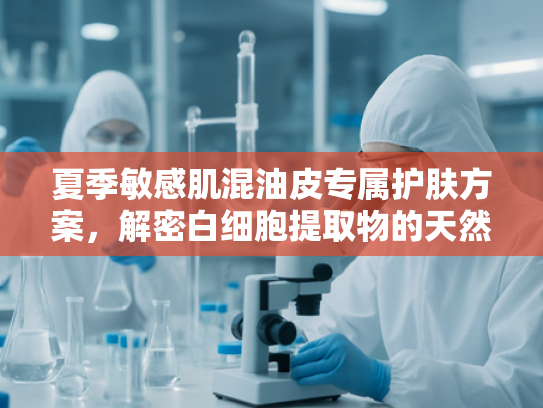 夏季敏感肌混油皮专属护肤方案，解密白细胞提取物的天然修护力
