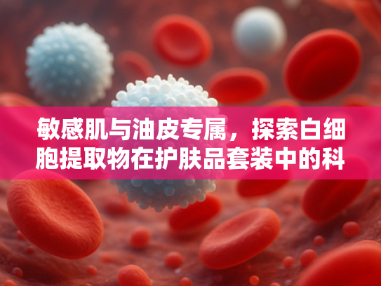 敏感肌与油皮专属，探索白细胞提取物在护肤品套装中的科学应用
