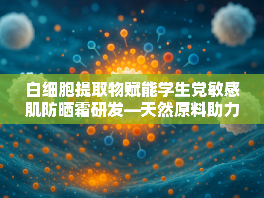 白细胞提取物赋能学生党敏感肌防晒霜研发—天然原料助力科学护肤