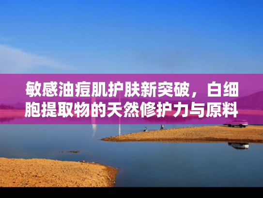 敏感油痘肌护肤新突破，白细胞提取物的天然修护力与原料应用解析