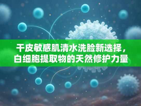干皮敏感肌清水洗脸新选择，白细胞提取物的天然修护力量