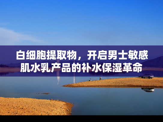 白细胞提取物，开启男士敏感肌水乳产品的补水保湿革命