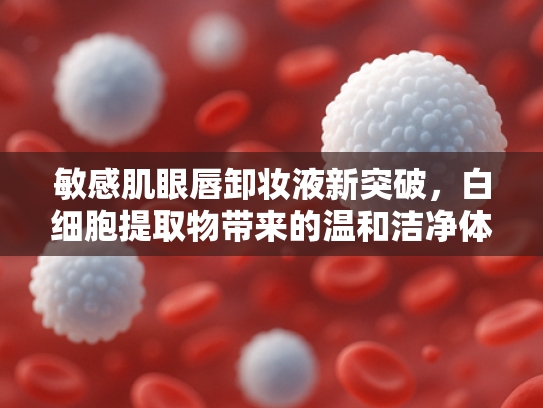 敏感肌眼唇卸妆液新突破，白细胞提取物带来的温和洁净体验