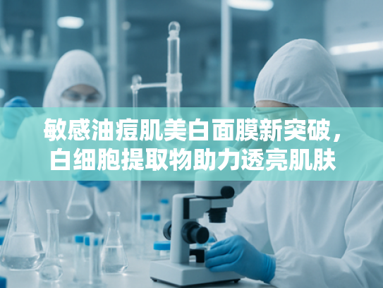 敏感油痘肌美白面膜新突破，白细胞提取物助力透亮肌肤