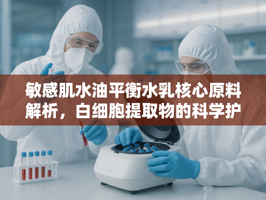 敏感肌水油平衡水乳核心原料解析，白细胞提取物的科学护肤价值与应用