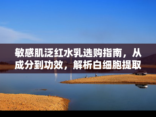 敏感肌泛红水乳选购指南，从成分到功效，解析白细胞提取物的修护力