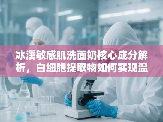 冰溪敏感肌洗面奶核心成分解析，白细胞提取物如何实现温和洁净