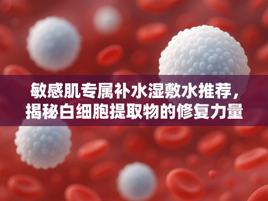 敏感肌专属补水湿敷水推荐，揭秘白细胞提取物的修复力量