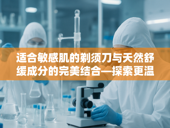 适合敏感肌的剃须刀与天然舒缓成分的完美结合—探索更温和的剃须体验