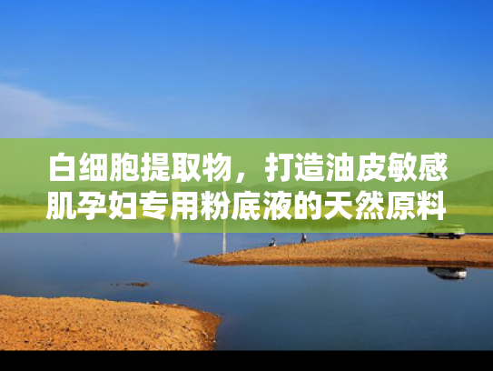 白细胞提取物，打造油皮敏感肌孕妇专用粉底液的天然原料解决方案