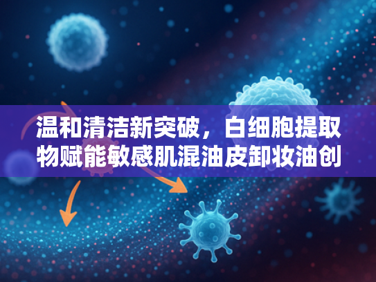 温和清洁新突破，白细胞提取物赋能敏感肌混油皮卸妆油创新研发