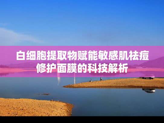 白细胞提取物赋能敏感肌祛痘修护面膜的科技解析