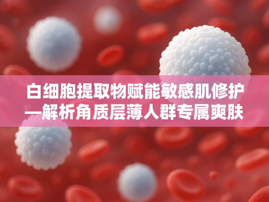 白细胞提取物赋能敏感肌修护—解析角质层薄人群专属爽肤水的科学配方