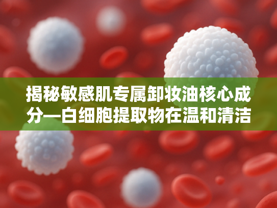 揭秘敏感肌专属卸妆油核心成分—白细胞提取物在温和清洁领域的突破性应用