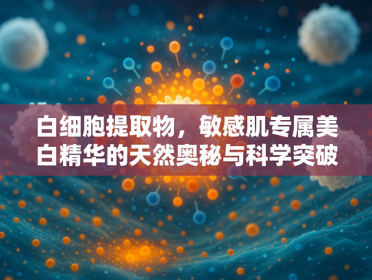 白细胞提取物，敏感肌专属美白精华的天然奥秘与科学突破