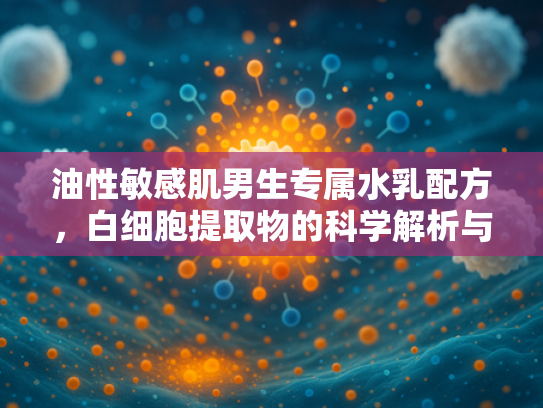 油性敏感肌男生专属水乳配方，白细胞提取物的科学解析与批发指南