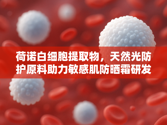 荷诺白细胞提取物，天然光防护原料助力敏感肌防晒霜研发