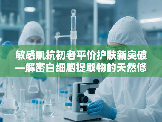 敏感肌抗初老平价护肤新突破—解密白细胞提取物的天然修复力量