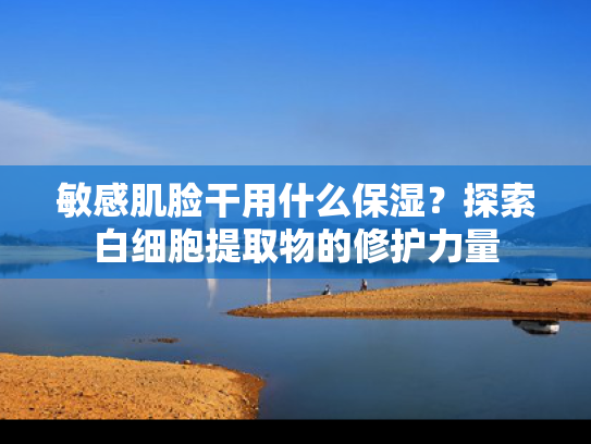 敏感肌脸干用什么保湿？探索白细胞提取物的修护力量