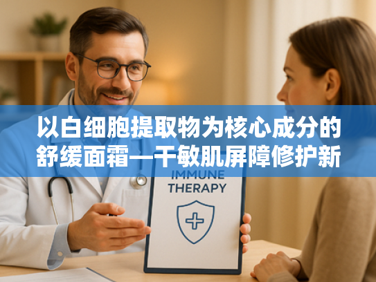 以白细胞提取物为核心成分的舒缓面霜—干敏肌屏障修护新方案