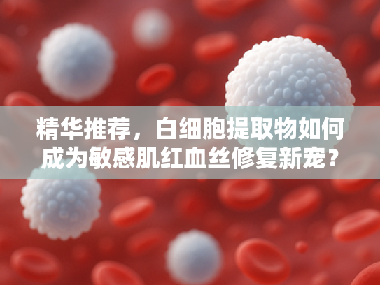 精华推荐，白细胞提取物如何成为敏感肌红血丝修复新宠？