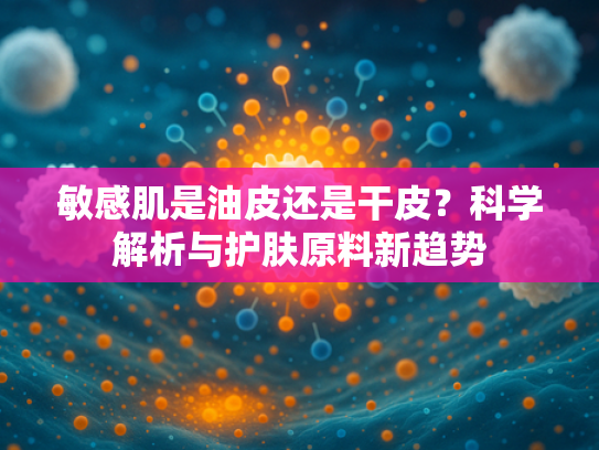 敏感肌是油皮还是干皮？科学解析与护肤原料新趋势