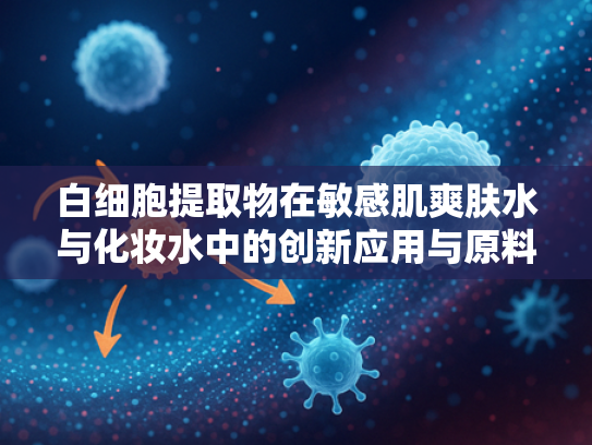 白细胞提取物在敏感肌爽肤水与化妆水中的创新应用与原料优势