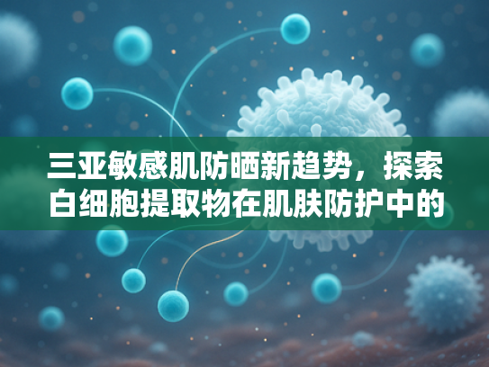 三亚敏感肌防晒新趋势，探索白细胞提取物在肌肤防护中的创新应用