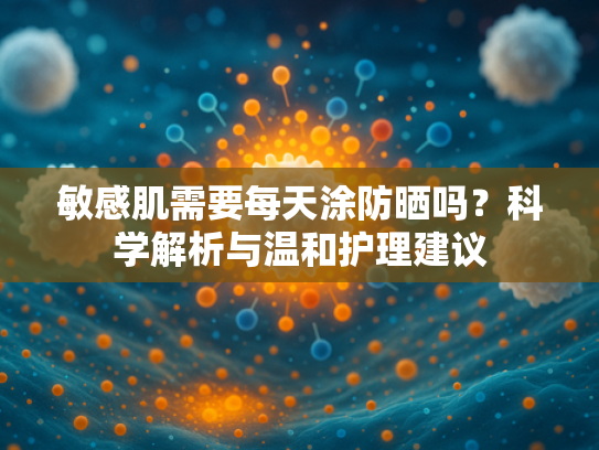 敏感肌需要每天涂防晒吗？科学解析与温和护理建议