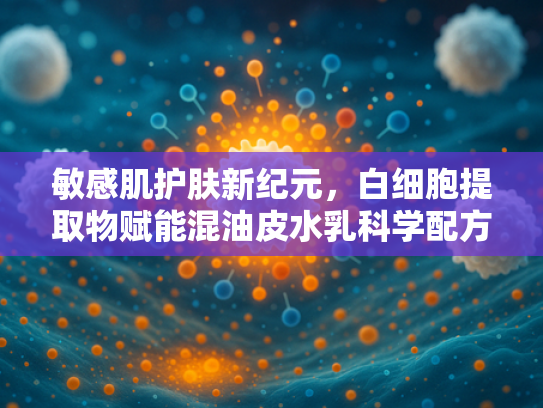 敏感肌护肤新纪元，白细胞提取物赋能混油皮水乳科学配方