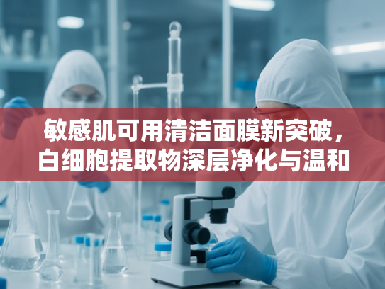 敏感肌可用清洁面膜新突破，白细胞提取物深层净化与温和护理指南