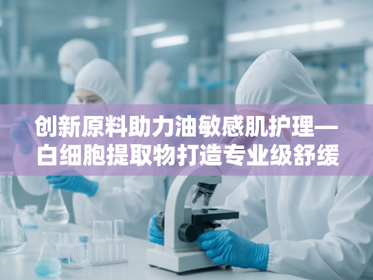 创新原料助力油敏感肌护理—白细胞提取物打造专业级舒缓气垫
